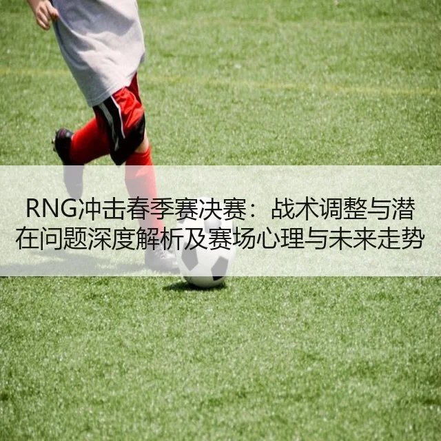 RNG冲击春季赛决赛:战术调整与潜在问题深度解析及赛场心理与未来走势